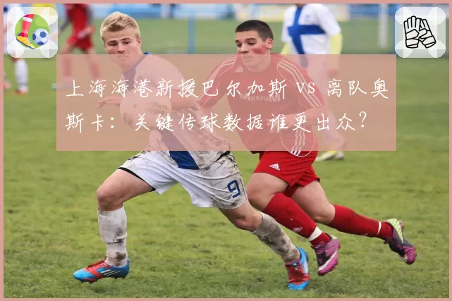上海海港新援巴尔加斯 vs 离队奥斯卡：关键传球数据谁更出众？