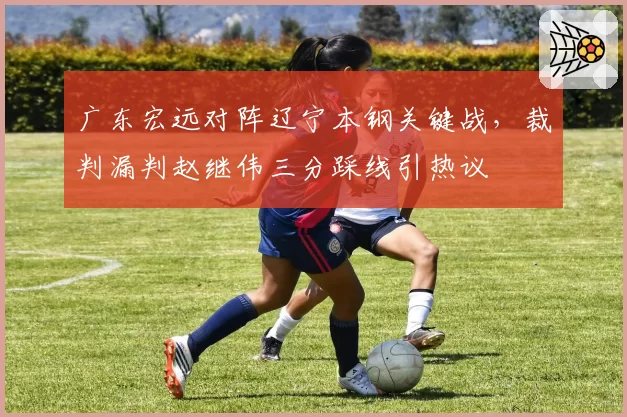 广东宏远对阵辽宁本钢关键战，裁判漏判赵继伟三分踩线引热议