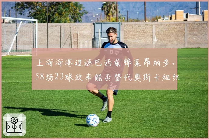 上海海港追逐巴西前锋莱昂纳多，58场23球效率能否替代奥斯卡组织核心？