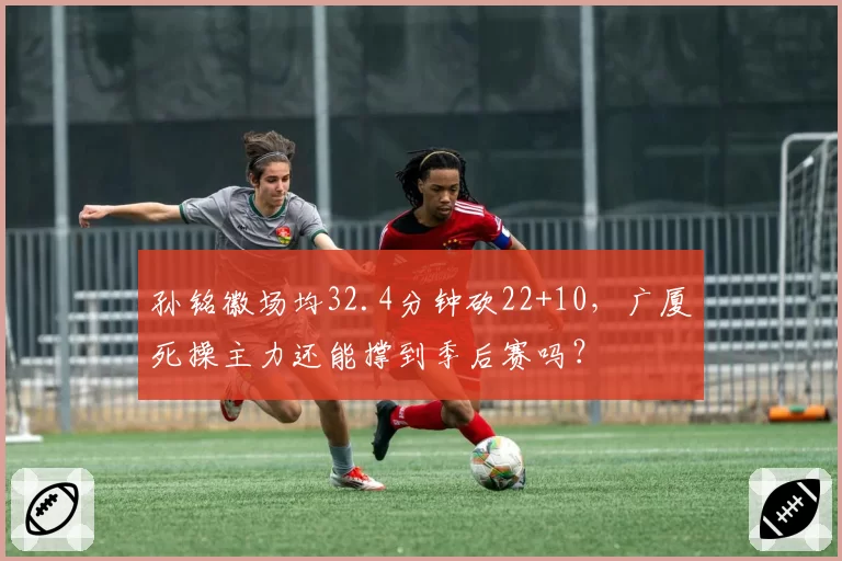 孙铭徽场均32.4分钟砍22+10，广厦死操主力还能撑到季后赛吗？