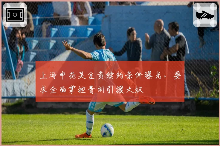 上海申花吴金贵续约条件曝光，要求全面掌控青训引援大权