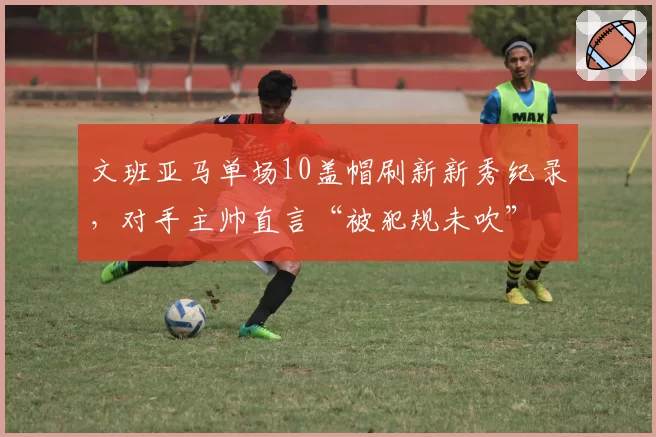 文班亚马单场10盖帽刷新新秀纪录，对手主帅直言“被犯规未吹”