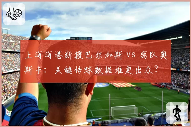 上海海港新援巴尔加斯 vs 离队奥斯卡:关键传球数据谁更出众?