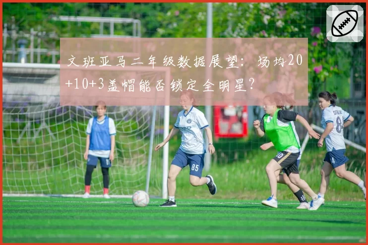 文班亚马二年级数据展望：场均20+10+3盖帽能否锁定全明星？