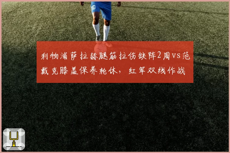 利物浦萨拉赫腿筋拉伤缺阵2周vs范戴克膝盖保养轮休，红军双线作战隐患对比