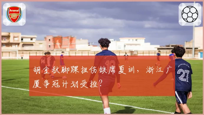 胡金秋脚踝扭伤缺席夏训，浙江广厦争冠计划受挫？