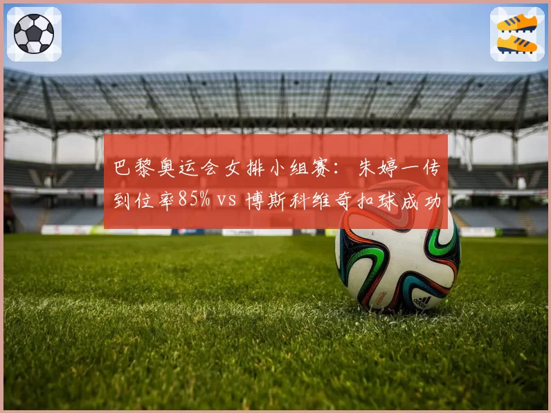 巴黎奥运会女排小组赛:朱婷一传到位率85% vs 博斯科维奇扣球成功率54%
