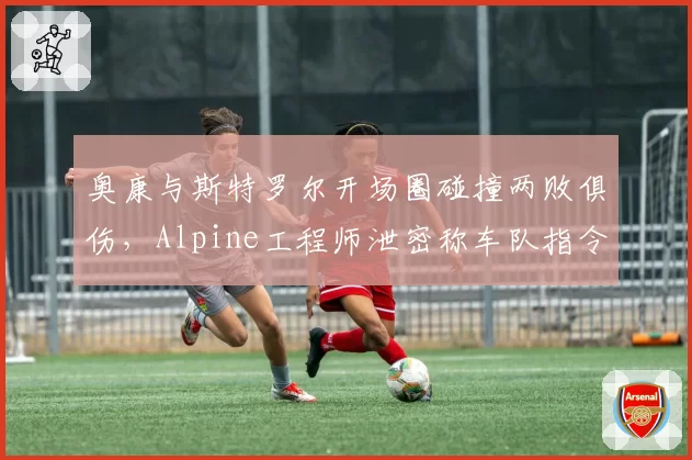 奥康与斯特罗尔开场圈碰撞两败俱伤，Alpine工程师泄密称车队指令未及时传递