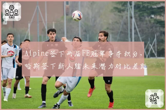 Alpine签下两届FE冠军争夺积分，哈斯签下新人赌未来潜力对比差距明显