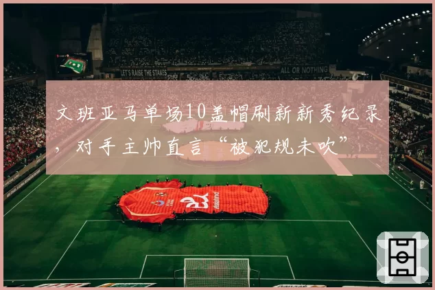 文班亚马单场10盖帽刷新新秀纪录，对手主帅直言“被犯规未吹”