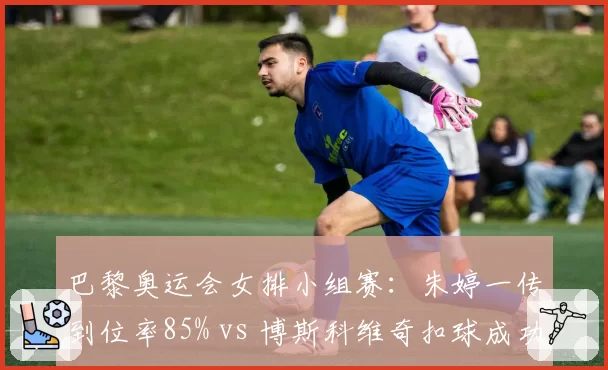 巴黎奥运会女排小组赛：朱婷一传到位率85% vs 博斯科维奇扣球成功率54%