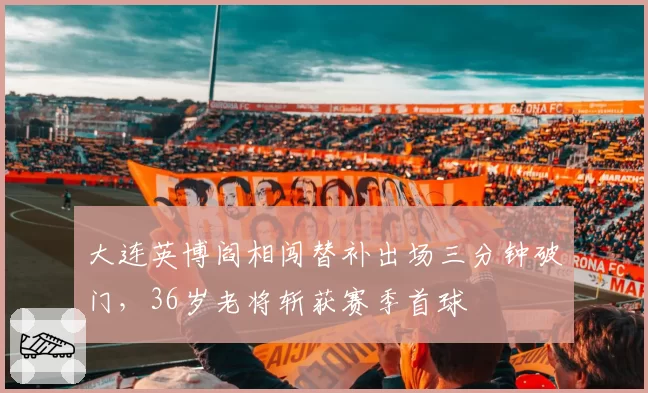 大连英博阎相闯替补出场三分钟破门，36岁老将斩获赛季首球