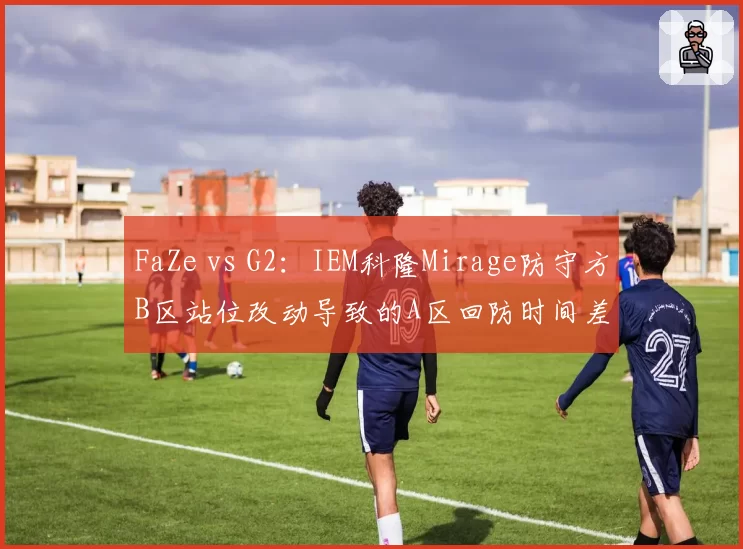 FaZe vs G2：IEM科隆Mirage防守方B区站位改动导致的A区回防时间差对比