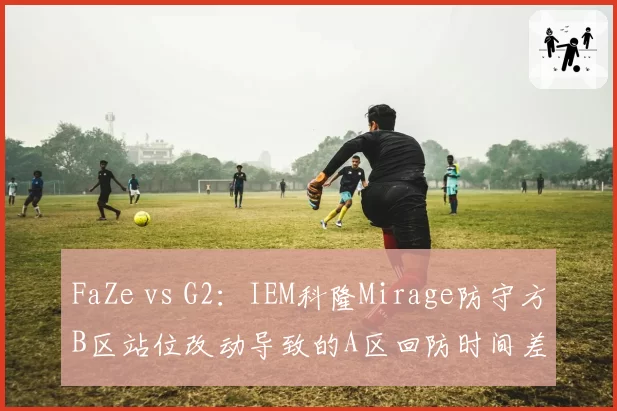 FaZe vs G2：IEM科隆Mirage防守方B区站位改动导致的A区回防时间差对比