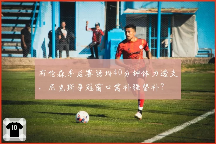 布伦森季后赛场均40分钟体力透支，尼克斯争冠窗口需补强替补？