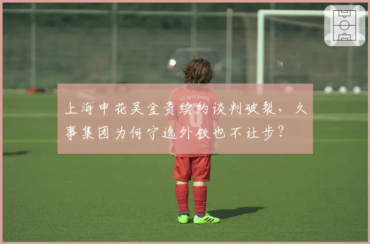 上海申花吴金贵续约谈判破裂,久事集团为何宁选外教也不让步?