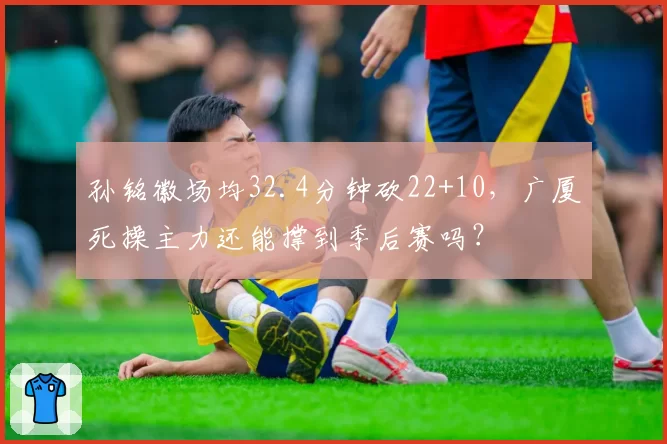 孙铭徽场均32.4分钟砍22+10，广厦死操主力还能撑到季后赛吗？