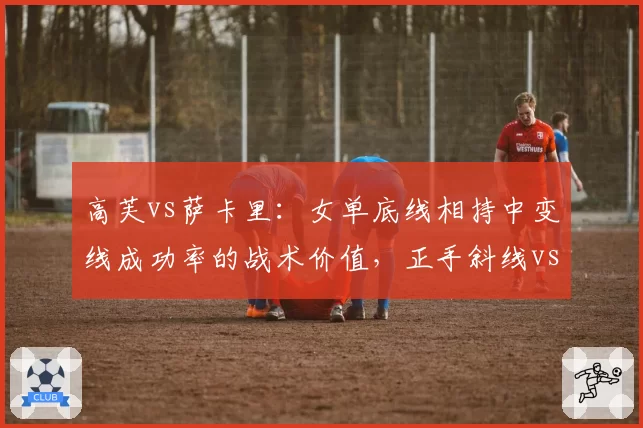 高芙vs萨卡里：女单底线相持中变线成功率的战术价值，正手斜线vs反手直线对比
