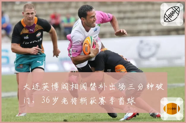 大连英博阎相闯替补出场三分钟破门，36岁老将斩获赛季首球