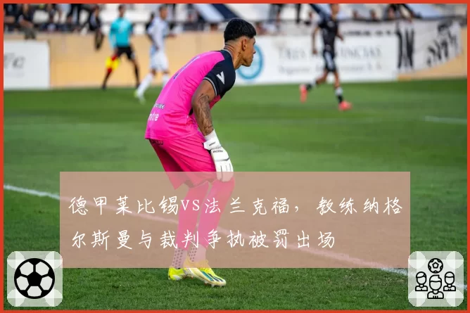 德甲莱比锡vs法兰克福，教练纳格尔斯曼与裁判争执被罚出场