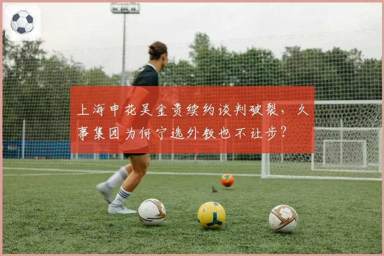 上海申花吴金贵续约谈判破裂，久事集团为何宁选外教也不让步？