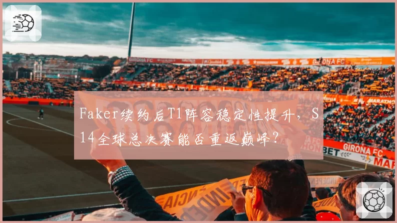 Faker续约后T1阵容稳定性提升，S14全球总决赛能否重返巅峰？