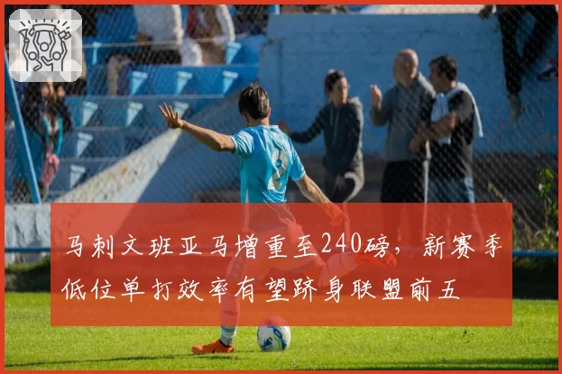 马刺文班亚马增重至240磅，新赛季低位单打效率有望跻身联盟前五