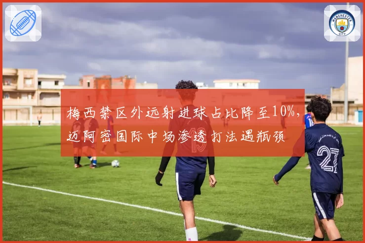 梅西禁区外远射进球占比降至10%，迈阿密国际中场渗透打法遇瓶颈