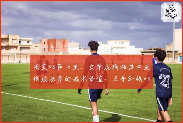 高芙vs萨卡里：女单底线相持中变线成功率的战术价值，正手斜线vs反手直线对比